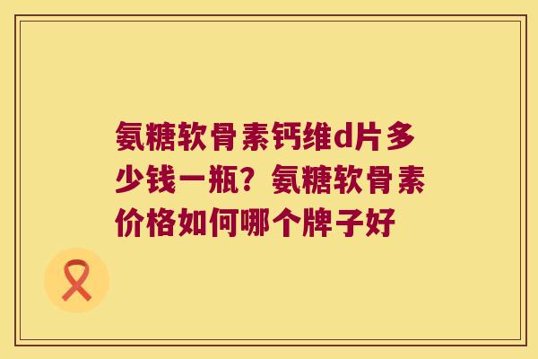氨糖软骨素钙维d片多少钱一瓶?氨糖软骨素价格如何哪个牌子好 氨糖软骨素钙维d片多少钱一瓶?氨糖软骨素价格如何哪个牌子好