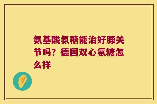 氨基酸氨糖能好膝关节吗？德国双心氨糖怎么样