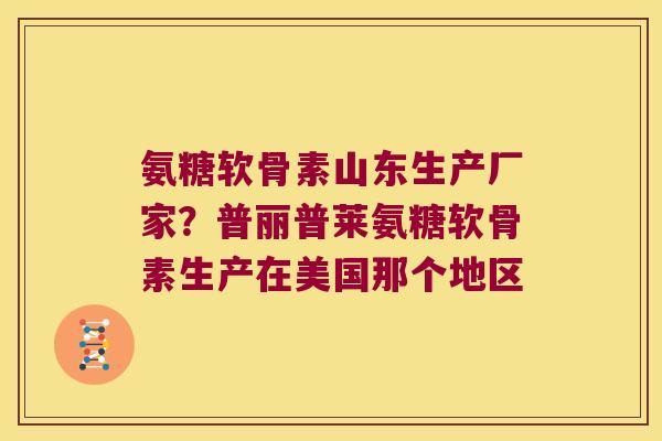 氨糖软骨素山东生产厂家?普丽普莱氨糖软骨素生产在美国那个地区 氨糖软骨素山东生产厂家?普丽普莱氨糖软骨素生产在美国那个地区