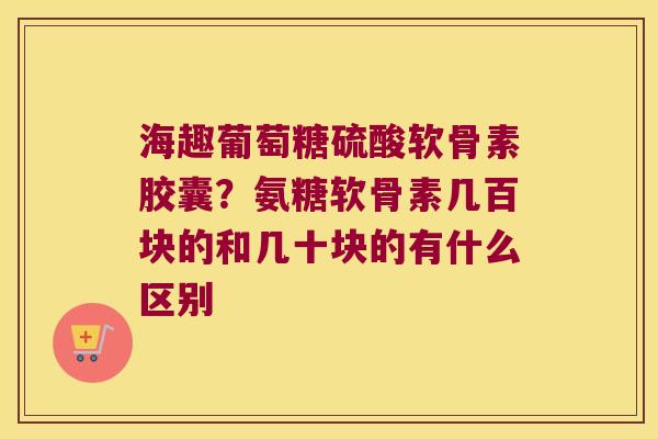 海趣葡萄糖硫酸软骨素胶囊？氨糖软骨素几百块的和几十块的有什么区别