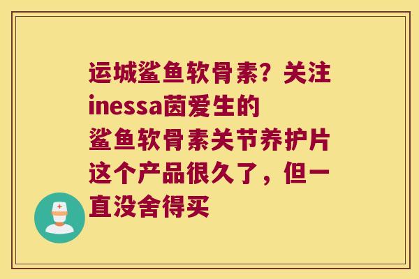 运城鲨鱼软骨素?关注inessa茵爱生的鲨鱼软骨素关节养护片这个产品很久了,但一直没舍得买 运城鲨鱼软骨素?关注inessa茵爱生的鲨鱼软骨素关节养护片这个产品很久了,但一直没舍得买