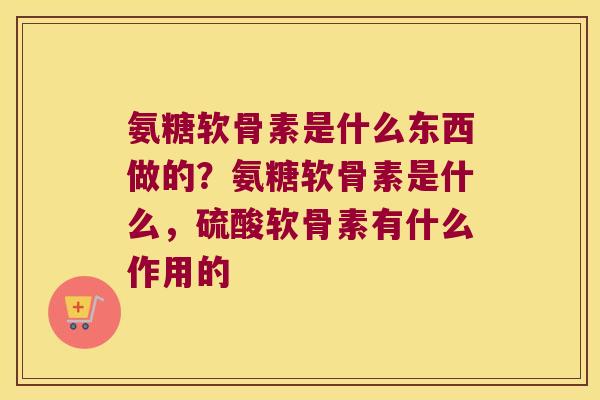 氨糖软骨素是什么东西做的？氨糖软骨素是什么，硫酸软骨素有什么作用的