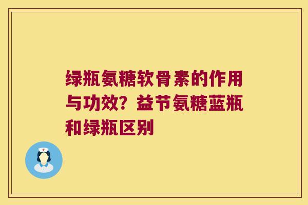 绿瓶氨糖软骨素的作用与功效？益节氨糖蓝瓶和绿瓶区别