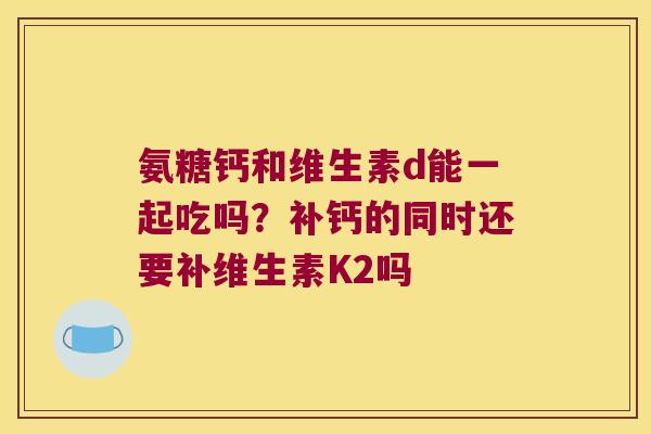 氨糖钙和维生素d能一起吃吗?补钙的同时还要补维生素K2吗 氨糖钙和维生素d能一起吃吗?补钙的同时还要补维生素K2吗