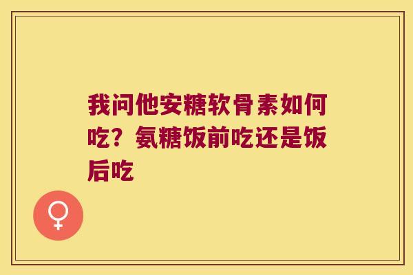 我问他安糖软骨素如何吃?氨糖饭前吃还是饭后吃 我问他安糖软骨素如何吃?氨糖饭前吃还是饭后吃