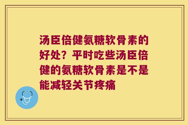 汤臣倍健氨糖软骨素的好处?平时吃些汤臣倍健的氨糖软骨素是不是能减轻关节 汤臣倍健氨糖软骨素的好处?平时吃些汤臣倍健的氨糖软骨素是不是能减轻关节