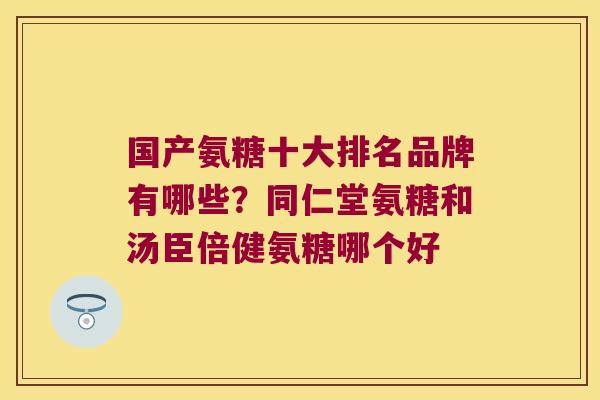 国产氨糖十大排名品牌有哪些?同仁堂氨糖和汤臣倍健氨糖哪个好 国产氨糖十大排名品牌有哪些?同仁堂氨糖和汤臣倍健氨糖哪个好
