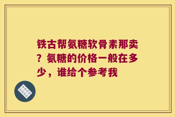 铁古帮氨糖软骨素那卖？氨糖的价格一般在多少，谁给个参考我