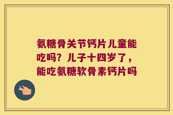 氨糖骨关节钙片儿童能吃吗？儿子十四岁了，能吃氨糖软骨素钙片吗
