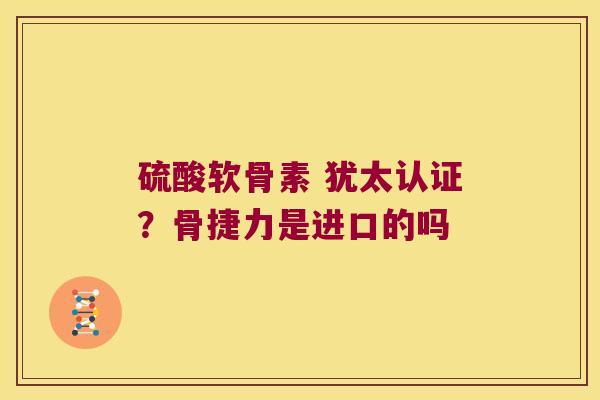 硫酸软骨素 犹太认证?骨捷力是进口的吗 硫酸软骨素 犹太认证?骨捷力是进口的吗