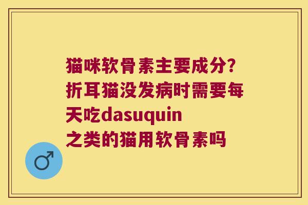 猫咪软骨素主要成分?折耳猫没发时需要每天吃dasuquin之类的猫用软骨素吗 猫咪软骨素主要成分?折耳猫没发时需要每天吃dasuquin之类的猫用软骨素吗
