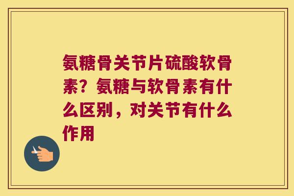 氨糖骨关节片硫酸软骨素?氨糖与软骨素有什么区别,对关节有什么作用 氨糖骨关节片硫酸软骨素?氨糖与软骨素有什么区别,对关节有什么作用