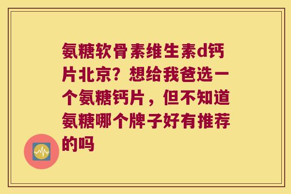 氨糖软骨素维生素d钙片北京?想给我爸选一个氨糖钙片,但不知道氨糖哪个牌子好有推荐的吗 氨糖软骨素维生素d钙片北京?想给我爸选一个氨糖钙片,但不知道氨糖哪个牌子好有推荐的吗