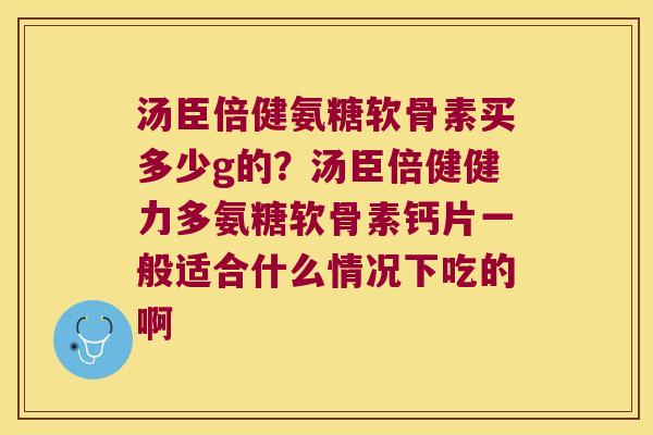 汤臣倍健氨糖软骨素买多少g的?汤臣倍健健力多氨糖软骨素钙片一般适合什么情况下吃的啊 汤臣倍健氨糖软骨素买多少g的?汤臣倍健健力多氨糖软骨素钙片一般适合什么情况下吃的啊