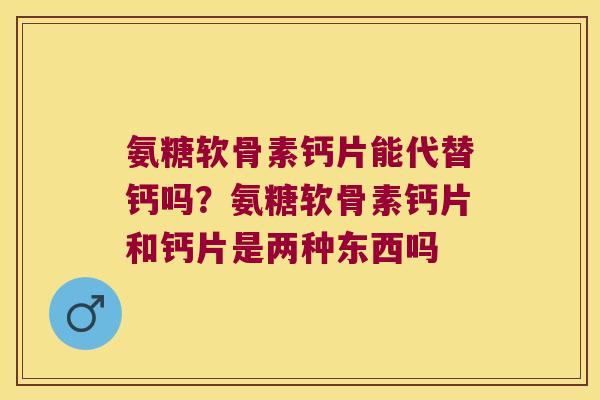 氨糖软骨素钙片能代替钙吗?氨糖软骨素钙片和钙片是两种东西吗 氨糖软骨素钙片能代替钙吗?氨糖软骨素钙片和钙片是两种东西吗