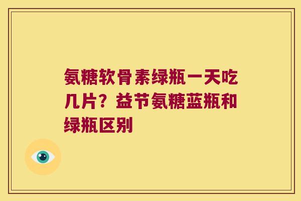 氨糖软骨素绿瓶一天吃几片?益节氨糖蓝瓶和绿瓶区别 氨糖软骨素绿瓶一天吃几片?益节氨糖蓝瓶和绿瓶区别