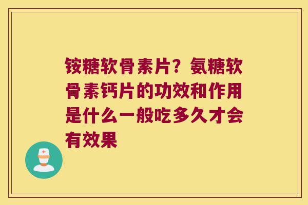 铵糖软骨素片？氨糖软骨素钙片的功效和作用是什么一般吃多久才会有效果