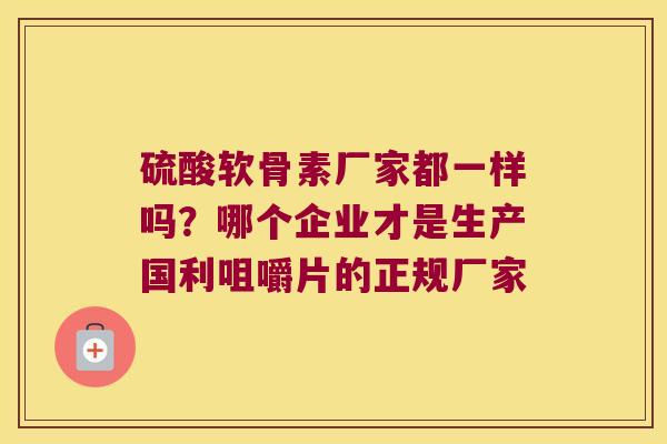 硫酸软骨素厂家都一样吗？哪个企业才是生产国利咀嚼片的正规厂家