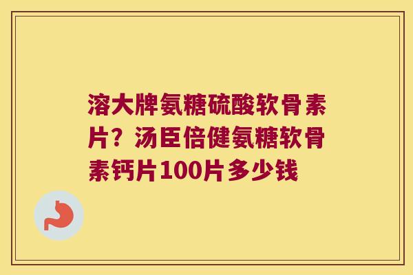 溶大牌氨糖硫酸软骨素片?汤臣倍健氨糖软骨素钙片100片多少钱 溶大牌氨糖硫酸软骨素片?汤臣倍健氨糖软骨素钙片100片多少钱