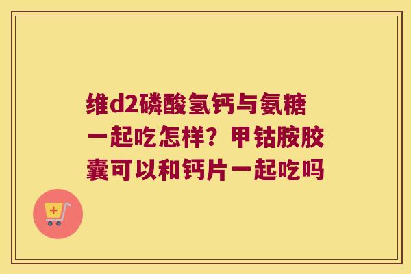 维d2磷酸氢钙与氨糖一起吃怎样?甲钴胺胶囊可以和钙片一起吃吗 维d2磷酸氢钙与氨糖一起吃怎样?甲钴胺胶囊可以和钙片一起吃吗