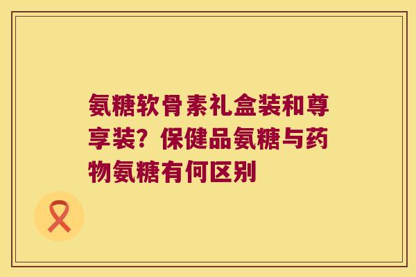 氨糖软骨素礼盒装和尊享装?保健品氨糖与氨糖有何区别 氨糖软骨素礼盒装和尊享装?保健品氨糖与氨糖有何区别