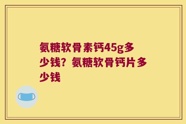 氨糖软骨素钙45g多少钱?氨糖软骨钙片多少钱 氨糖软骨素钙45g多少钱?氨糖软骨钙片多少钱