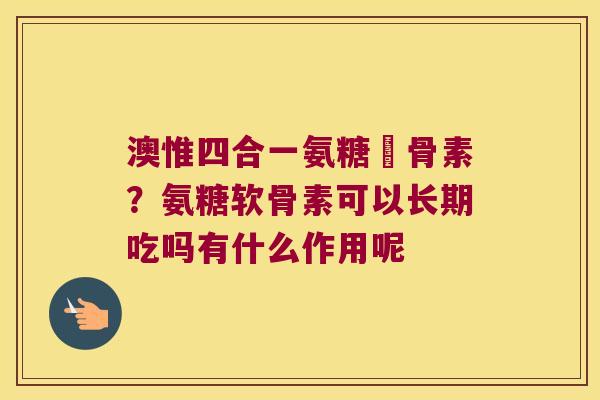 澳惟四合一氨糖軟骨素?氨糖软骨素可以长期吃吗有什么作用呢 澳惟四合一氨糖軟骨素?氨糖软骨素可以长期吃吗有什么作用呢