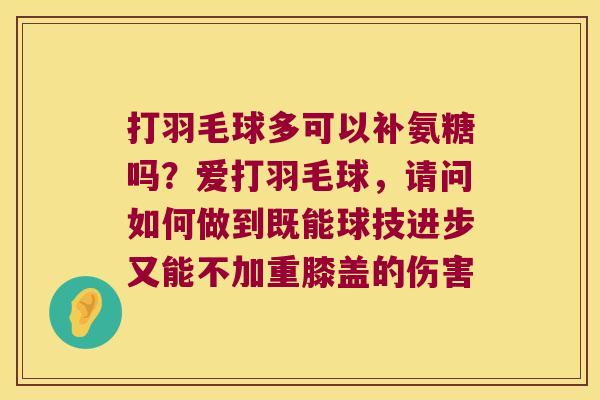打羽毛球多可以补氨糖吗?爱打羽毛球,请问如何做到既能球技进步又能不加重膝盖的伤害 打羽毛球多可以补氨糖吗?爱打羽毛球,请问如何做到既能球技进步又能不加重膝盖的伤害