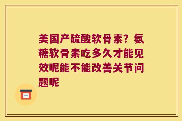 美国产硫酸软骨素?氨糖软骨素吃多久才能见效呢能不能改善关节问题呢 美国产硫酸软骨素?氨糖软骨素吃多久才能见效呢能不能改善关节问题呢