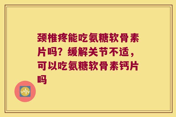 颈椎疼能吃氨糖软骨素片吗？缓解关节不适，可以吃氨糖软骨素钙片吗