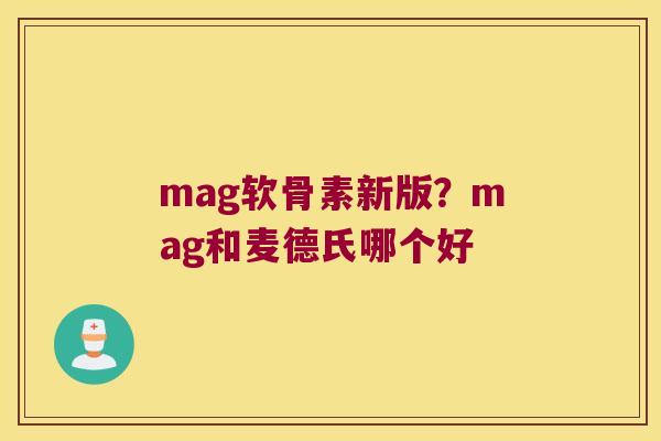 mag软骨素新版?mag和麦德氏哪个好 mag软骨素新版?mag和麦德氏哪个好