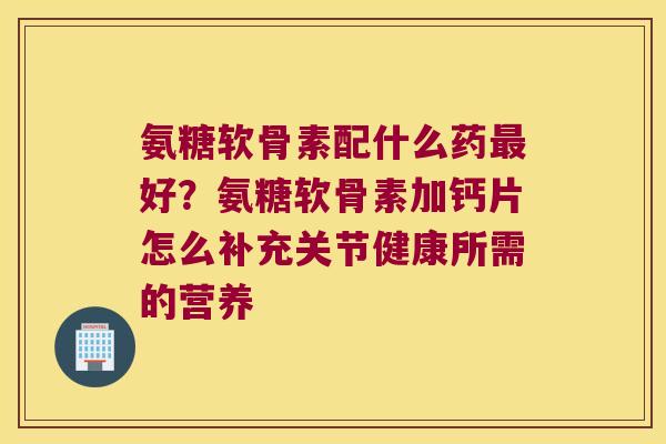 氨糖软骨素配什么药好?氨糖软骨素加钙片怎么补充关节健康所需的营养 氨糖软骨素配什么药好?氨糖软骨素加钙片怎么补充关节健康所需的营养