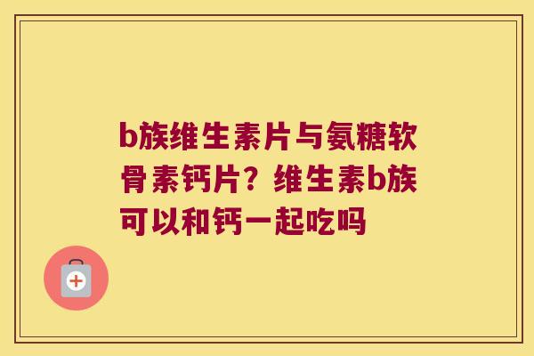 b族维生素片与氨糖软骨素钙片？维生素b族可以和钙一起吃吗