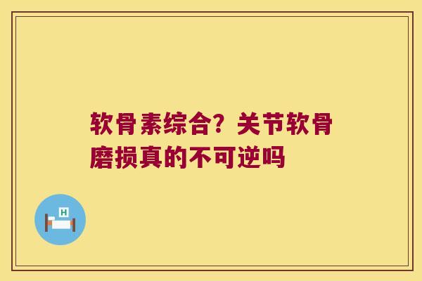 软骨素综合？关节软骨磨损真的不可逆吗