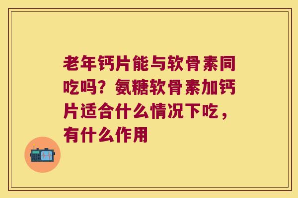 老年钙片能与软骨素同吃吗？氨糖软骨素加钙片适合什么情况下吃，有什么作用