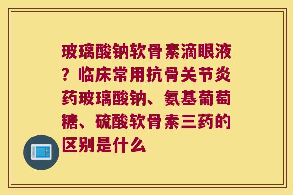 玻璃酸钠软骨素滴眼液?临床常用抗骨药玻璃酸钠、氨基葡萄糖、硫酸软骨素三药的区别是什么 玻璃酸钠软骨素滴眼液?临床常用抗骨药玻璃酸钠、氨基葡萄糖、硫酸软骨素三药的区别是什么