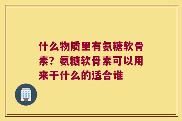 什么物质里有氨糖软骨素?氨糖软骨素可以用来干什么的适合谁 什么物质里有氨糖软骨素?氨糖软骨素可以用来干什么的适合谁