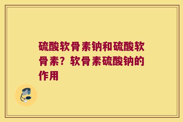 硫酸软骨素钠和硫酸软骨素?软骨素硫酸钠的作用 硫酸软骨素钠和硫酸软骨素?软骨素硫酸钠的作用