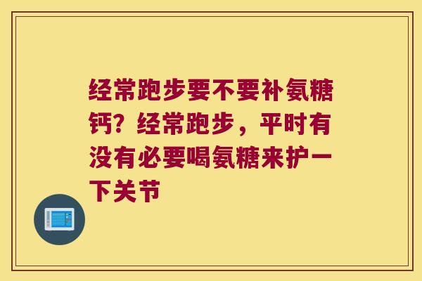 经常跑步要不要补氨糖钙?经常跑步,平时有没有必要喝氨糖来护一下关节 经常跑步要不要补氨糖钙?经常跑步,平时有没有必要喝氨糖来护一下关节