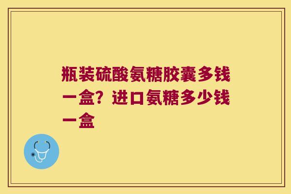 瓶装硫酸氨糖胶囊多钱一盒?进口氨糖多少钱一盒 瓶装硫酸氨糖胶囊多钱一盒?进口氨糖多少钱一盒