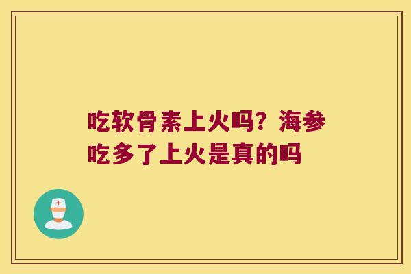 吃软骨素上火吗?海参吃多了上火是真的吗 吃软骨素上火吗?海参吃多了上火是真的吗