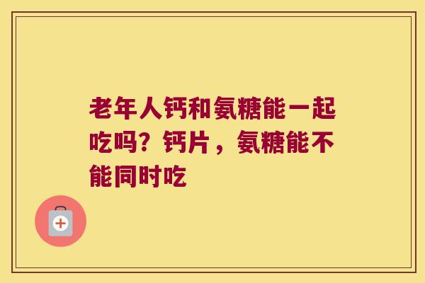 老年人钙和氨糖能一起吃吗？钙片，氨糖能不能同时吃