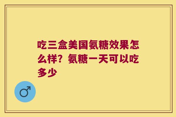 吃三盒美国氨糖效果怎么样?氨糖一天可以吃多少 吃三盒美国氨糖效果怎么样?氨糖一天可以吃多少