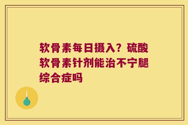 软骨素每日摄入？硫酸软骨素针剂能不宁腿综合症吗
