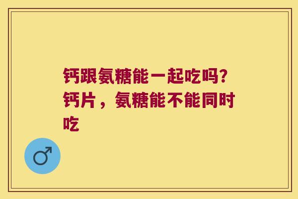 钙跟氨糖能一起吃吗?钙片,氨糖能不能同时吃 钙跟氨糖能一起吃吗?钙片,氨糖能不能同时吃