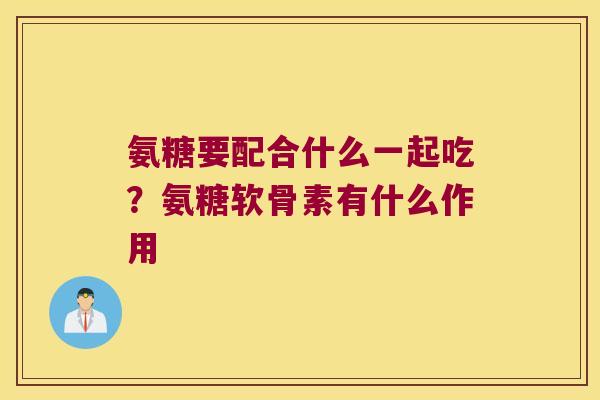 氨糖要配合什么一起吃?氨糖软骨素有什么作用 氨糖要配合什么一起吃?氨糖软骨素有什么作用