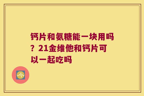 钙片和氨糖能一块用吗?21金维他和钙片可以一起吃吗 钙片和氨糖能一块用吗?21金维他和钙片可以一起吃吗