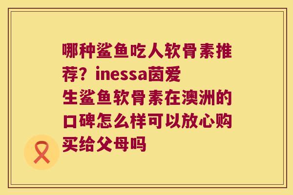 哪种鲨鱼吃人软骨素推荐？inessa茵爱生鲨鱼软骨素在澳洲的口碑怎么样可以放心购买给父母吗