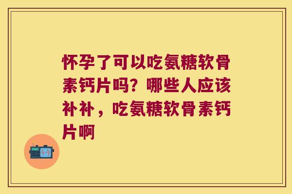 怀孕了可以吃氨糖软骨素钙片吗?哪些人应该补补,吃氨糖软骨素钙片啊 怀孕了可以吃氨糖软骨素钙片吗?哪些人应该补补,吃氨糖软骨素钙片啊