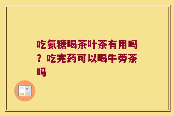 吃氨糖喝茶叶茶有用吗?吃完药可以喝牛蒡茶吗 吃氨糖喝茶叶茶有用吗?吃完药可以喝牛蒡茶吗